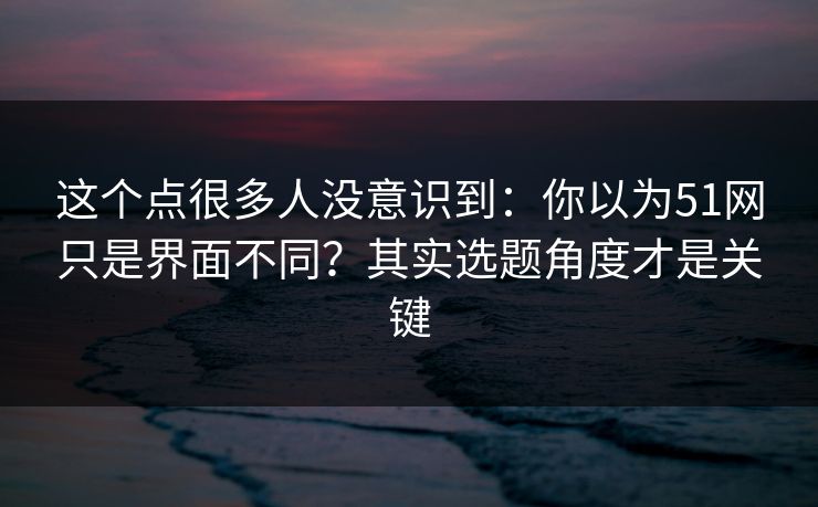 这个点很多人没意识到：你以为51网只是界面不同？其实选题角度才是关键