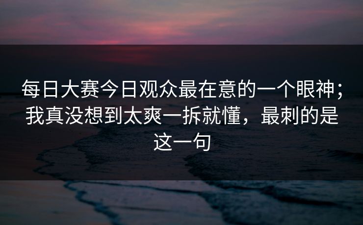 每日大赛今日观众最在意的一个眼神；我真没想到太爽一拆就懂，最刺的是这一句