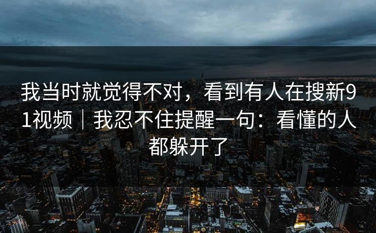 我当时就觉得不对，看到有人在搜新91视频｜我忍不住提醒一句：看懂的人都躲开了