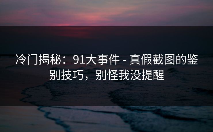 冷门揭秘:91大事件 - 真假截图的鉴别技巧,别怪我没提醒 冷门揭秘:91大事件 - 真假截图的鉴别技巧,别怪我没提醒