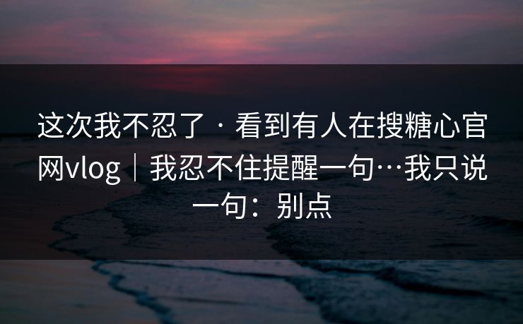 这次我不忍了 · 看到有人在搜糖心官网vlog｜我忍不住提醒一句…我只说一句：别点