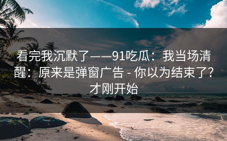 看完我沉默了——91吃瓜:我当场清醒:原来是弹窗广告 - 你以为结束了?才刚开始 看完我沉默了——91吃瓜:我当场清醒:原来是弹窗广告 - 你以为结束了?才刚开始