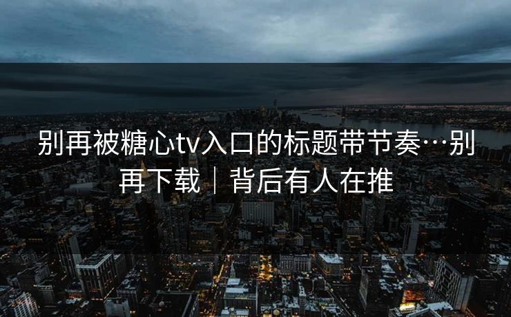别再被糖心tv入口的标题带节奏…别再下载｜背后有人在推