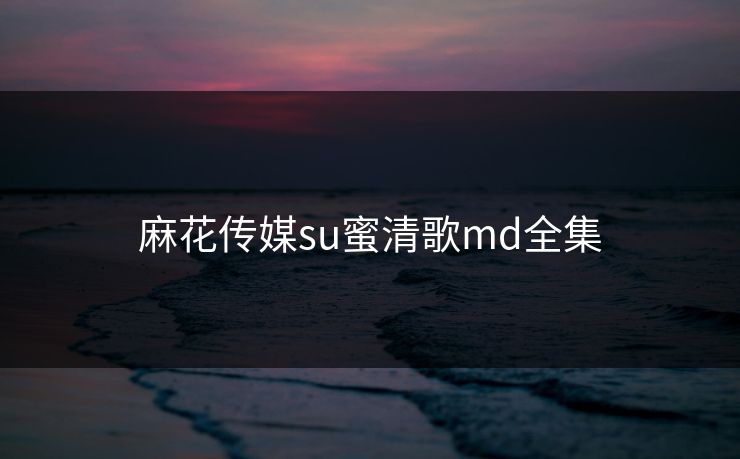 麻花传媒su蜜清歌md全集