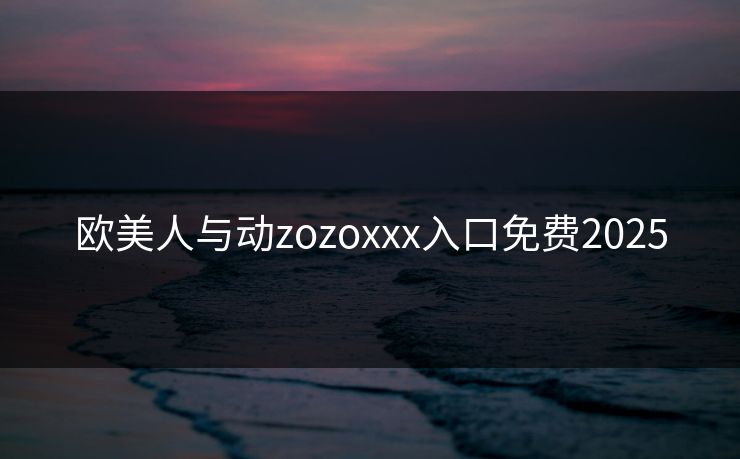 欧美人与动zozoxxx入口免费2025