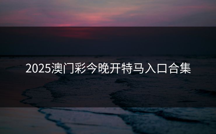 2025澳门彩今晚开特马入口合集