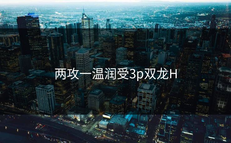 两攻一温润受3p双龙H