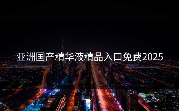 亚洲国产精华液精品入口免费2025