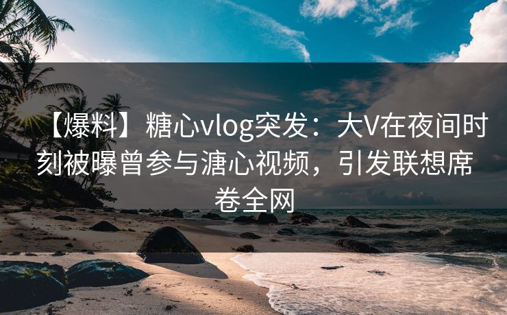【爆料】糖心vlog突发：大V在夜间时刻被曝曾参与溏心视频，引发联想席卷全网