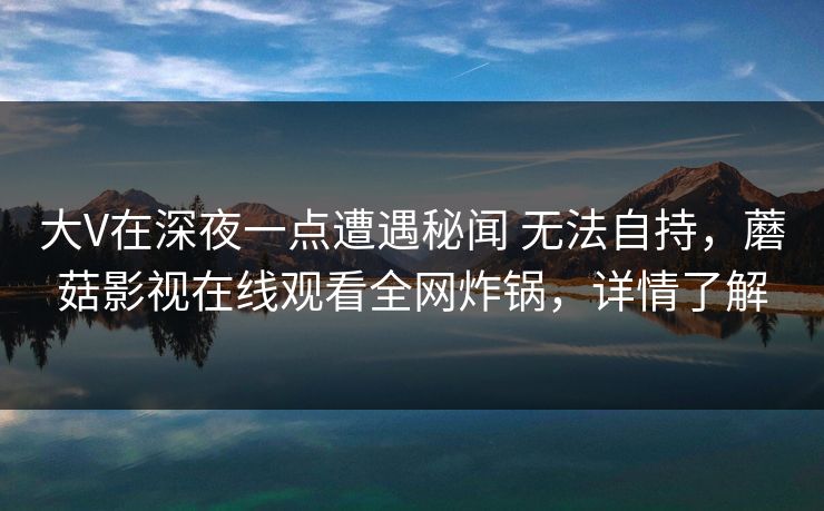 大V在深夜一点遭遇秘闻 无法自持，蘑菇影视在线观看全网炸锅，详情了解