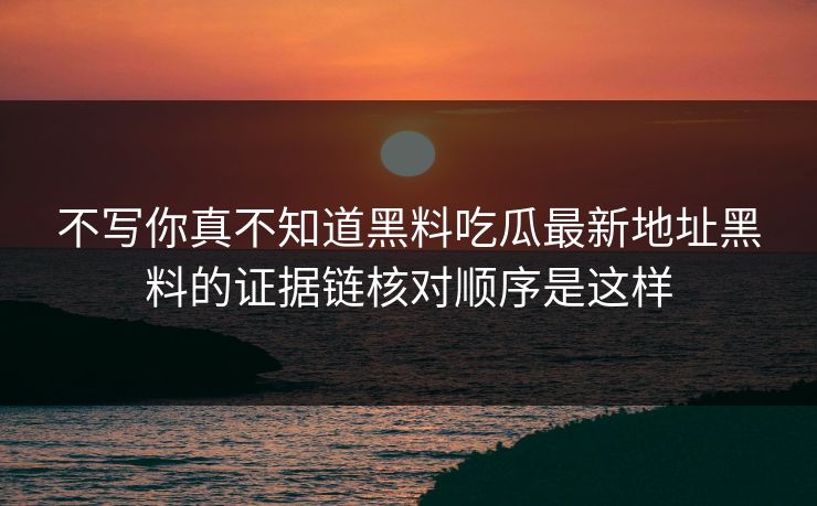 不写你真不知道黑料吃瓜最新地址黑料的证据链核对顺序是这样