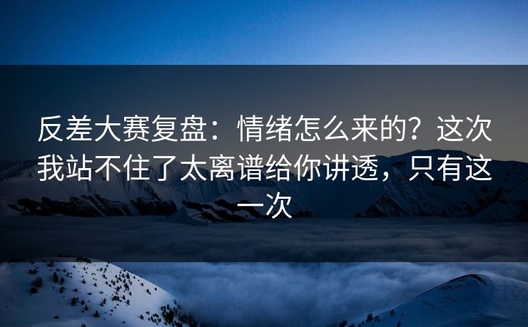 反差大赛复盘：情绪怎么来的？这次我站不住了太离谱给你讲透，只有这一次