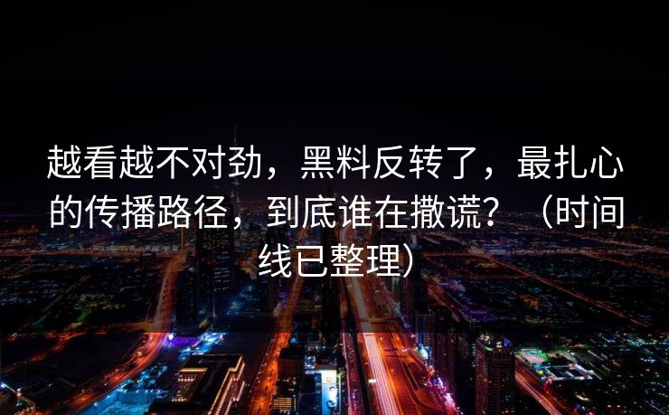 越看越不对劲，黑料反转了，最扎心的传播路径，到底谁在撒谎？（时间线已整理）