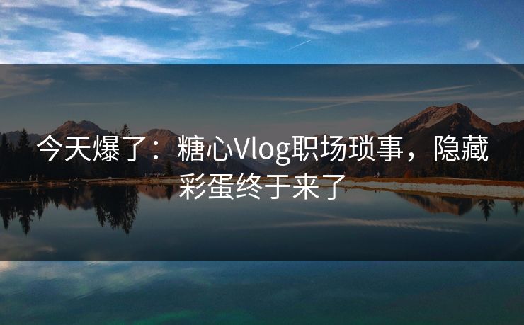 今天爆了：糖心Vlog职场琐事，隐藏彩蛋终于来了