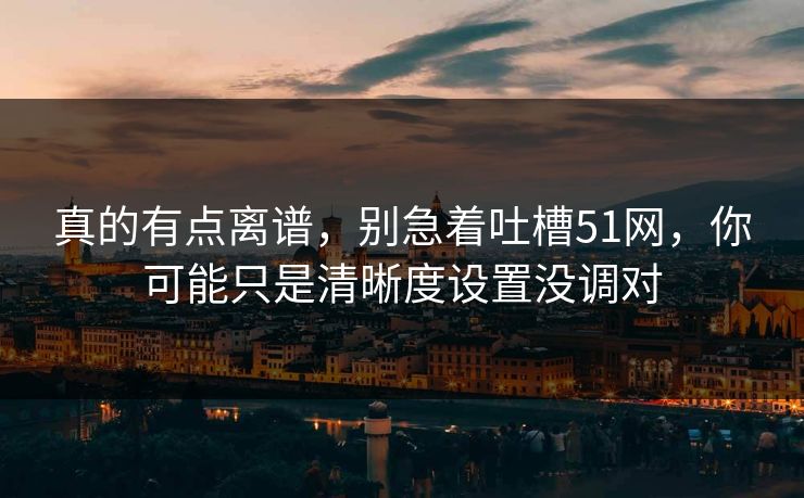 真的有点离谱，别急着吐槽51网，你可能只是清晰度设置没调对