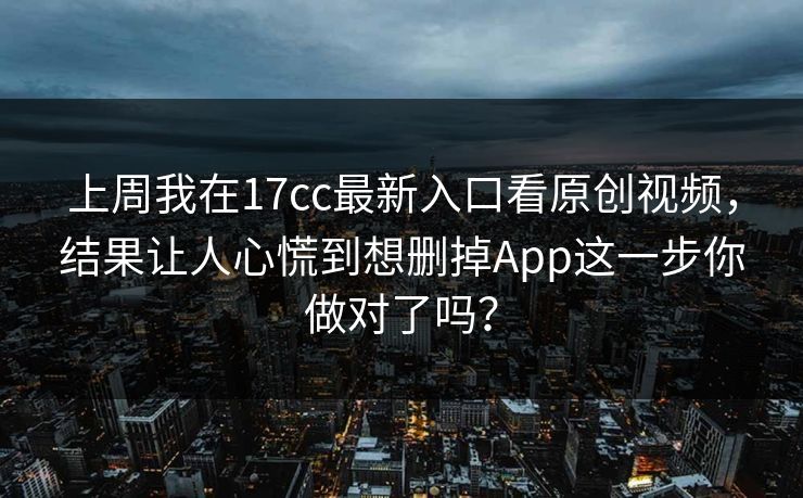 上周我在17cc最新入口看原创视频,结果让人心慌到想删掉App这一步你做对了吗?