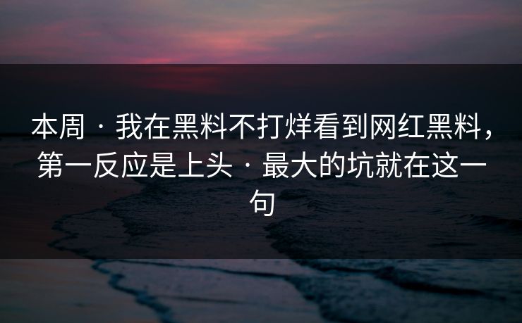 本周 · 我在黑料不打烊看到网红黑料，第一反应是上头 · 最大的坑就在这一句