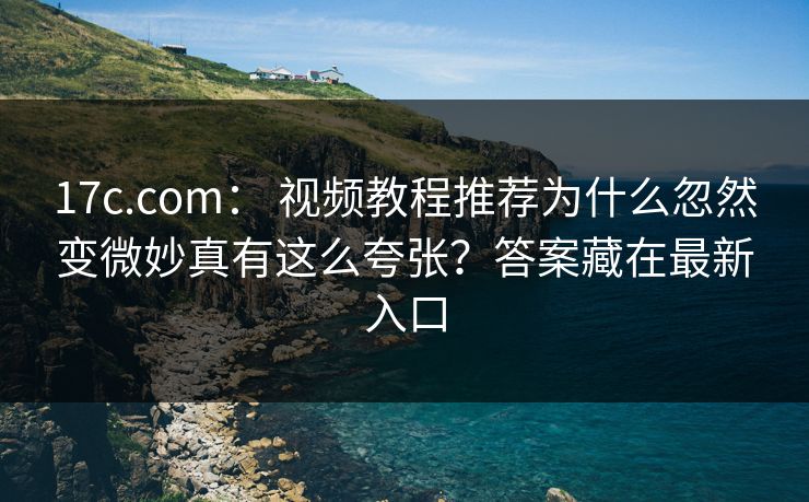 17c.com: 视频教程推荐为什么忽然变微妙真有这么夸张?答案藏在最新入口