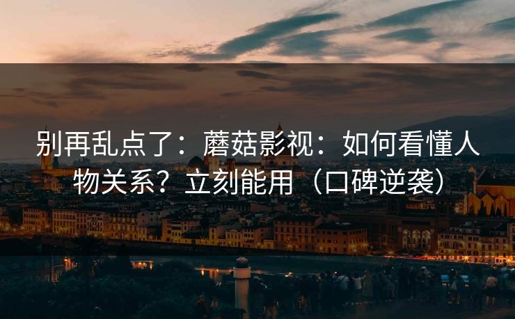 别再乱点了：蘑菇影视：如何看懂人物关系？立刻能用（口碑逆袭）