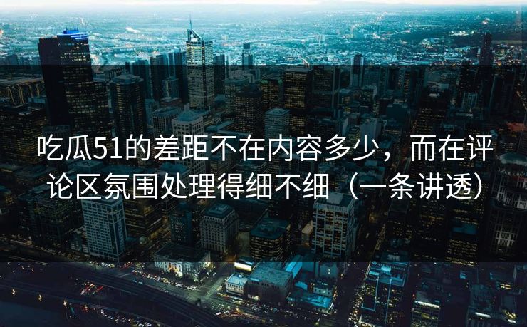 吃瓜51的差距不在内容多少,而在评论区氛围处理得细不细(一条讲透)