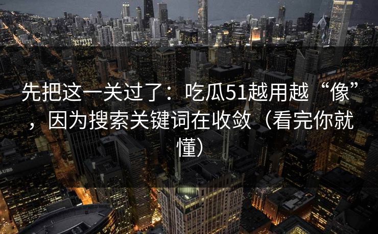 先把这一关过了:吃瓜51越用越“像”,因为搜索关键词在收敛(看完你就懂)
