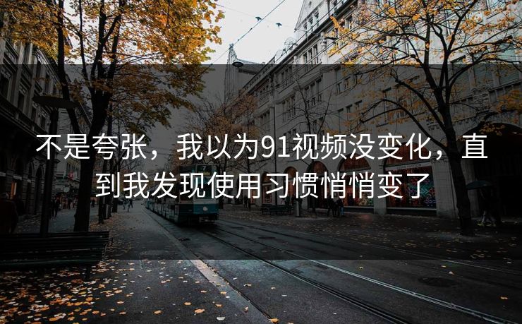 不是夸张，我以为91视频没变化，直到我发现使用习惯悄悄变了