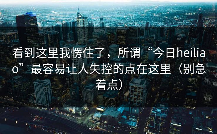 看到这里我愣住了，所谓“今日heiliao”最容易让人失控的点在这里（别急着点）