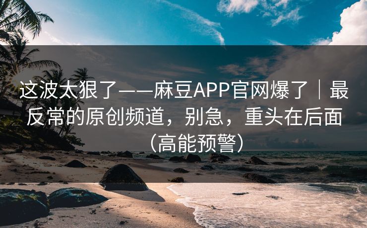 这波太狠了——麻豆APP官网爆了|最反常的原创频道,别急,重头在后面(高能预警)