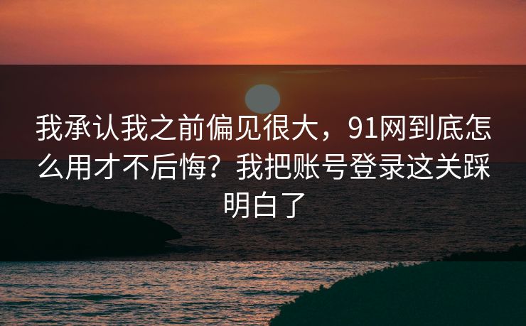 我承认我之前偏见很大,91网到底怎么用才不后悔?我把账号登录这关踩明白了